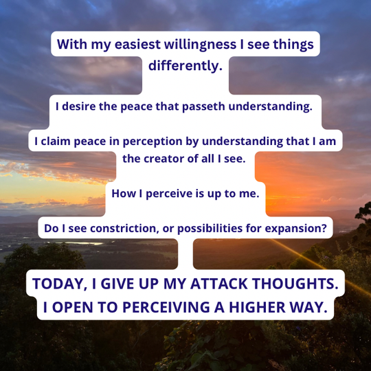TODAY, I GIVE UP MY ATTACK THOUGHTS. I OPEN TO PERCEIVING A HIGHER WAY.