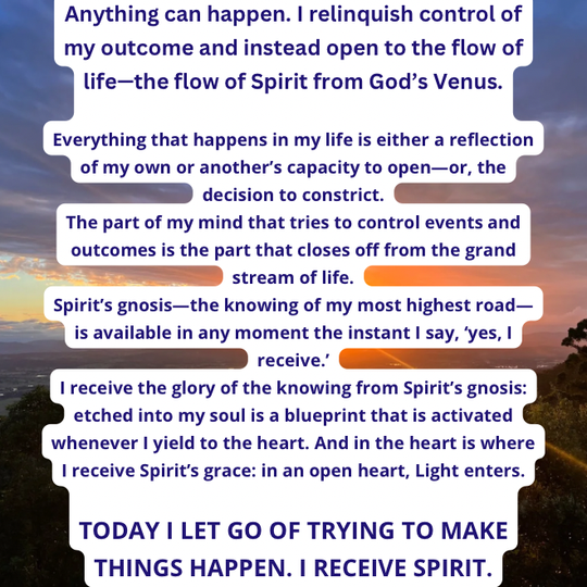 TODAY I LET GO OF TRYING TO MAKE THINGS HAPPEN. I RECEIVE SPIRIT.
