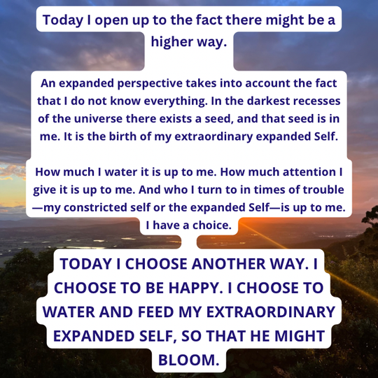 TODAY I CHOOSE ANOTHER WAY. I CHOOSE TO BE HAPPY. I CHOOSE TO WATER AND FEED MY EXTRAORDINARY EXPANDED SELF, SO THAT HE MIGHT BLOOM.
