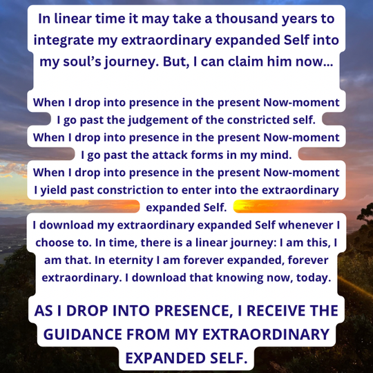 AS I DROP INTO PRESENCE, I RECEIVE THE GUIDANCE FROM MY EXTRAORDINARY EXPANDED SELF.